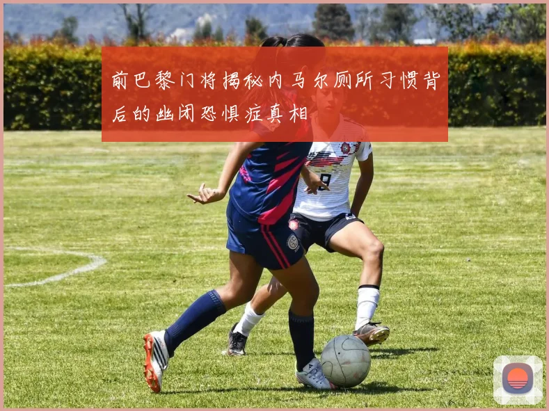 前巴黎门将揭秘内马尔厕所习惯背后的幽闭恐惧症真相