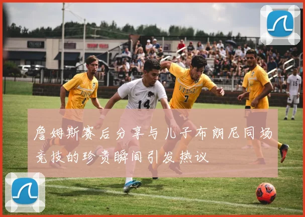 詹姆斯赛后分享与儿子布朗尼同场竞技的珍贵瞬间引发热议