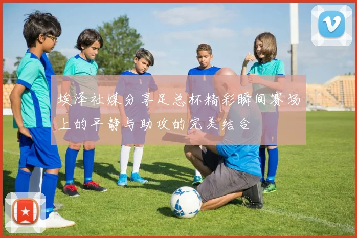 埃泽社媒分享足总杯精彩瞬间赛场上的平静与助攻的完美结合