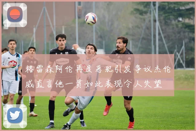 格雷森阿伦再度恶犯引发争议杰伦威直言他一贯如此表现令人失望