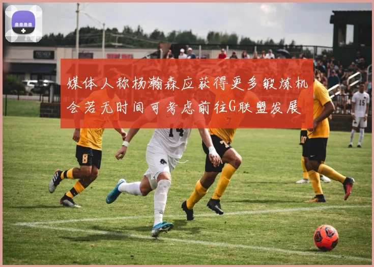 媒体人称杨瀚森应获得更多锻炼机会若无时间可考虑前往G联盟发展