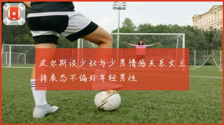 皮尔斯谈少妇与少男情感关系女主持表态不偏好年轻男性