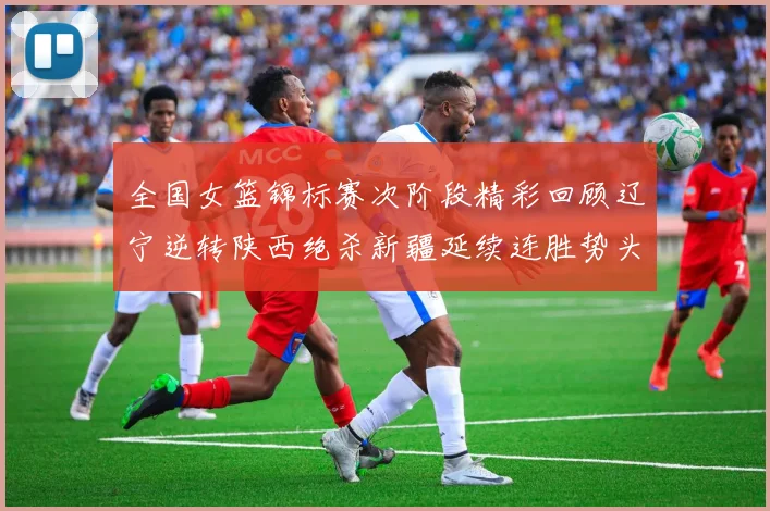 全国女篮锦标赛次阶段精彩回顾辽宁逆转陕西绝杀新疆延续连胜势头