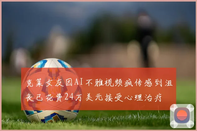 克莱女友因AI不雅视频疯传感到沮丧已花费24万美元接受心理治疗