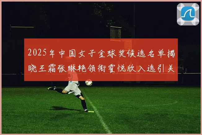 2025年中国女子金球奖候选名单揭晓王霜张琳艳领衔霍悦欣入选引关注