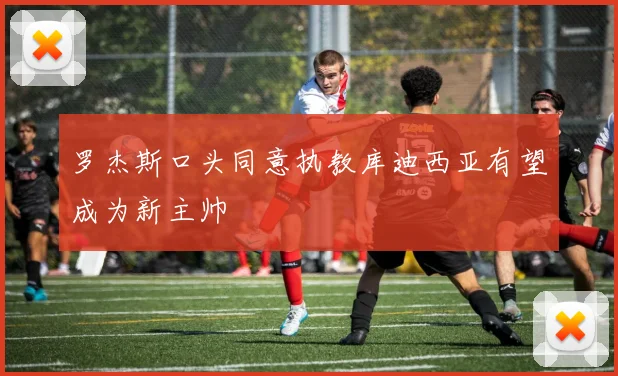 罗杰斯口头同意执教库迪西亚有望成为新主帅