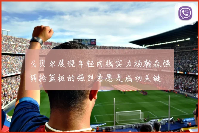 戈贝尔展现年轻内线实力杨瀚森强调抢篮板的强烈意愿是成功关键