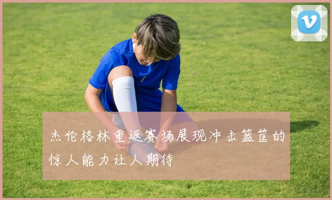 杰伦格林重返赛场展现冲击篮筐的惊人能力让人期待