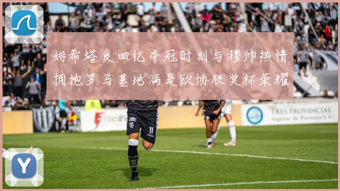 姆希塔良回忆夺冠时刻与穆帅热情拥抱罗马基地满是欧协联奖杯荣耀