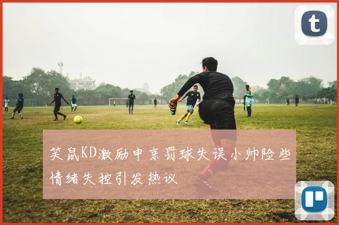 笑鼠KD激励申京罚球失误小帅险些情绪失控引发热议