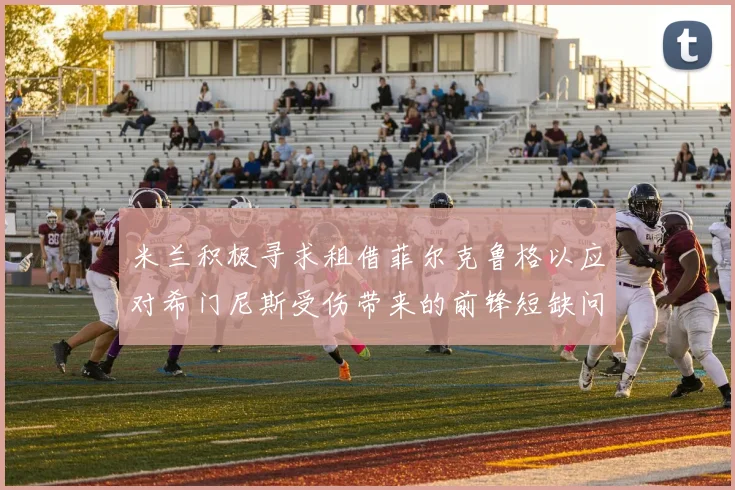 米兰积极寻求租借菲尔克鲁格以应对希门尼斯受伤带来的前锋短缺问题