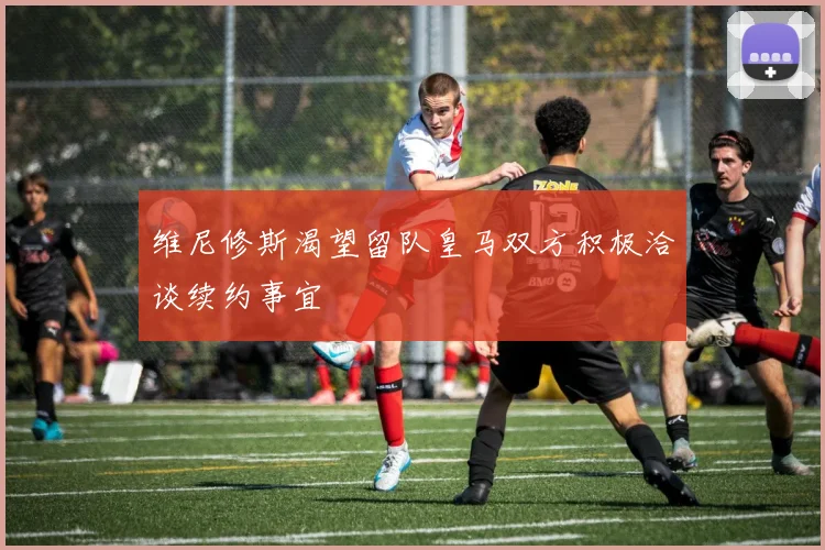 维尼修斯渴望留队皇马双方积极洽谈续约事宜