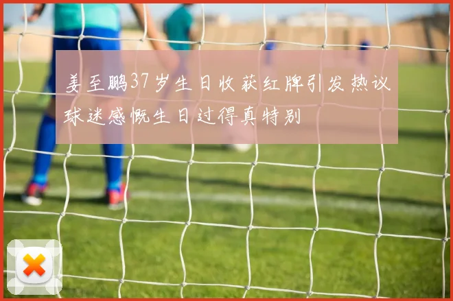 姜至鹏37岁生日收获红牌引发热议球迷感慨生日过得真特别
