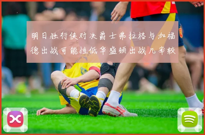 明日独行侠对决爵士弗拉格与加福德出战可能性低华盛顿出战几率较高