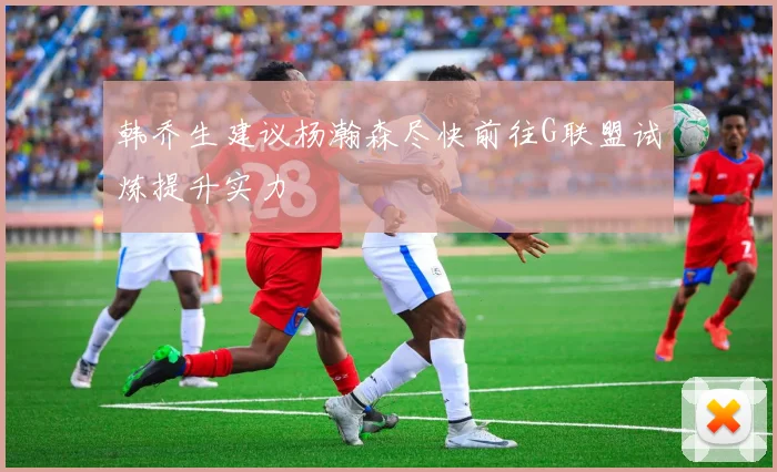 韩乔生建议杨瀚森尽快前往G联盟试炼提升实力