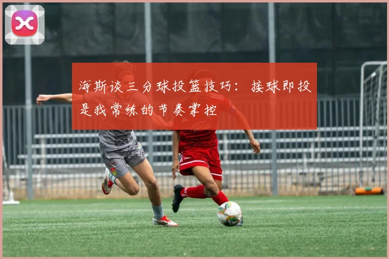 海斯谈三分球投篮技巧：接球即投是我常练的节奏掌控