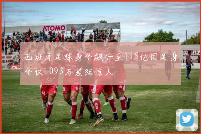 西班牙足球身价飙升至115亿国足身价仅1093万差距惊人