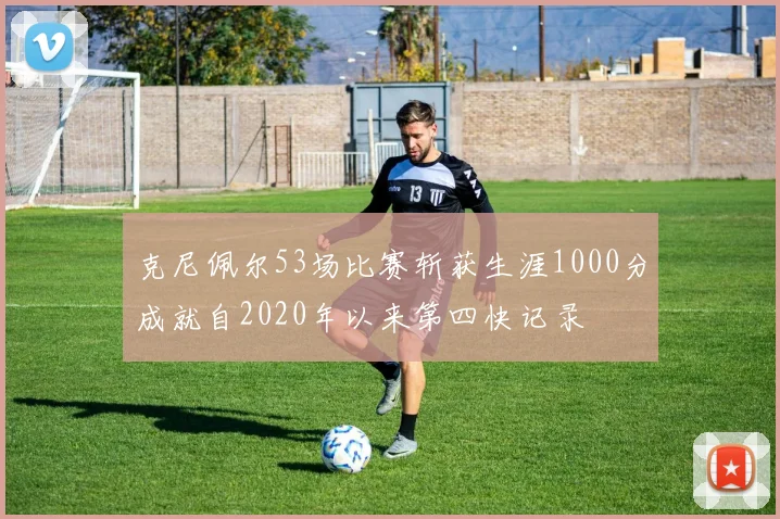 克尼佩尔53场比赛斩获生涯1000分成就自2020年以来第四快记录