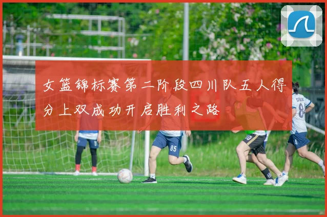 女篮锦标赛第二阶段四川队五人得分上双成功开启胜利之路