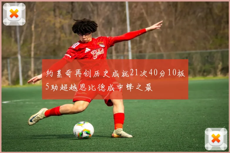 约基奇再创历史成就21次40分10板5助超越恩比德成中锋之最