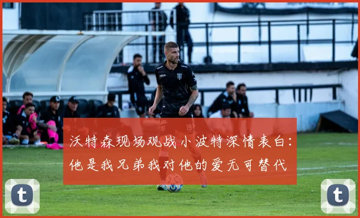 沃特森现场观战小波特深情表白：他是我兄弟我对他的爱无可替代