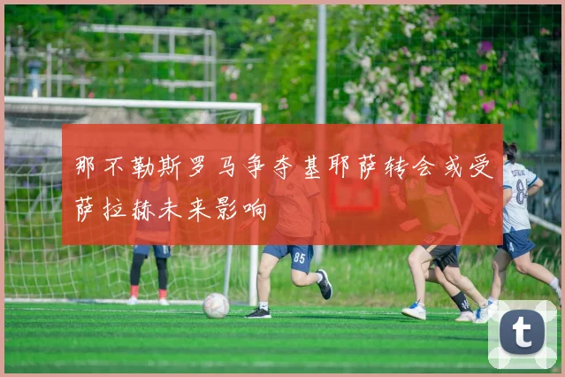 那不勒斯罗马争夺基耶萨转会或受萨拉赫未来影响