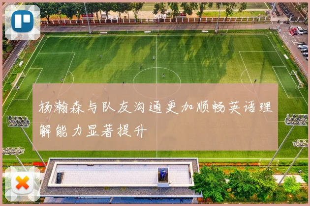 杨瀚森与队友沟通更加顺畅英语理解能力显著提升